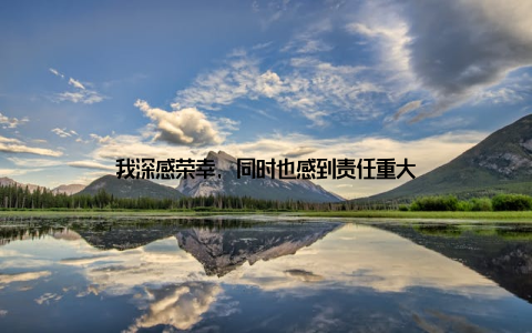 我深感荣幸, 同时也感到责任重大